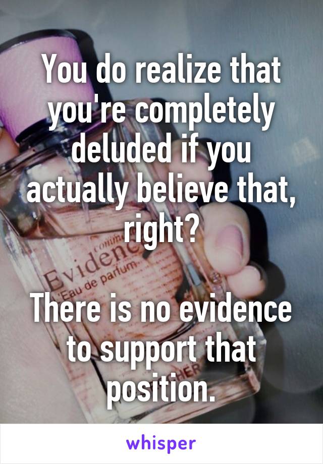 You do realize that you're completely deluded if you actually believe that, right?

There is no evidence to support that position.