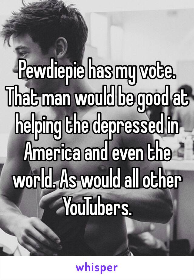 Pewdiepie has my vote. That man would be good at helping the depressed in America and even the world. As would all other YouTubers. 