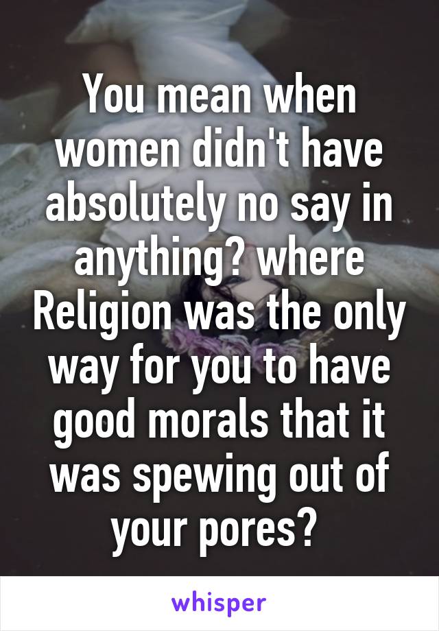 You mean when women didn't have absolutely no say in anything? where Religion was the only way for you to have good morals that it was spewing out of your pores? 