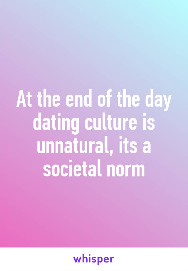 At the end of the day dating culture is unnatural, its a societal norm