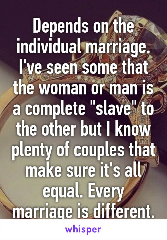 Depends on the individual marriage. I've seen some that the woman or man is a complete "slave" to the other but I know plenty of couples that make sure it's all equal. Every marriage is different.