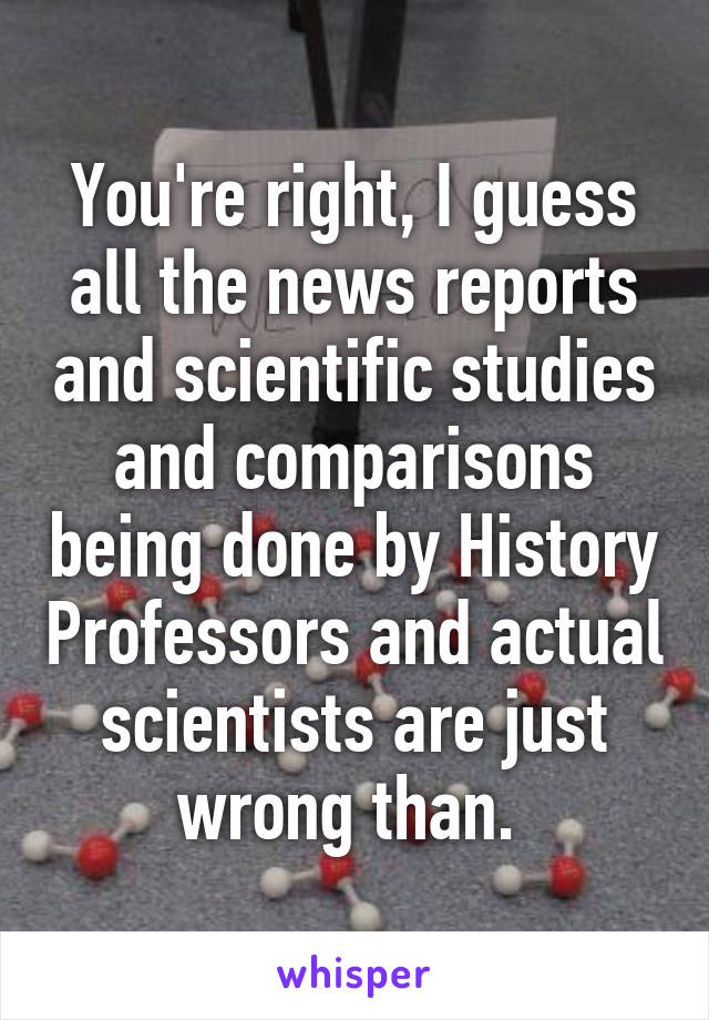 You're right, I guess all the news reports and scientific studies and comparisons being done by History Professors and actual scientists are just wrong than. 