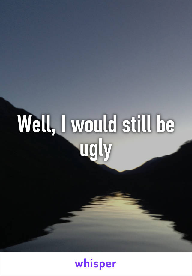 Well, I would still be ugly