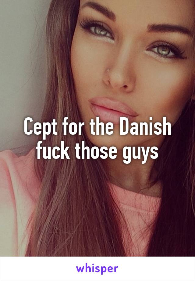 Cept for the Danish fuck those guys