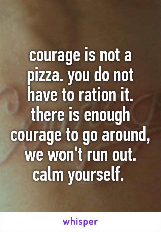 courage is not a pizza. you do not have to ration it. there is enough courage to go around, we won't run out. calm yourself. 