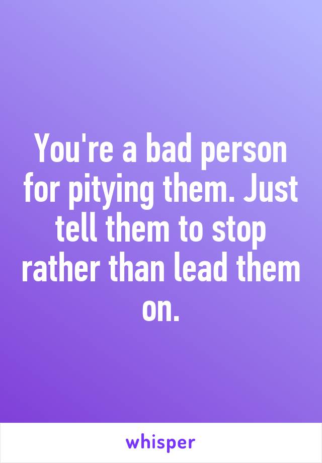 You're a bad person for pitying them. Just tell them to stop rather than lead them on.