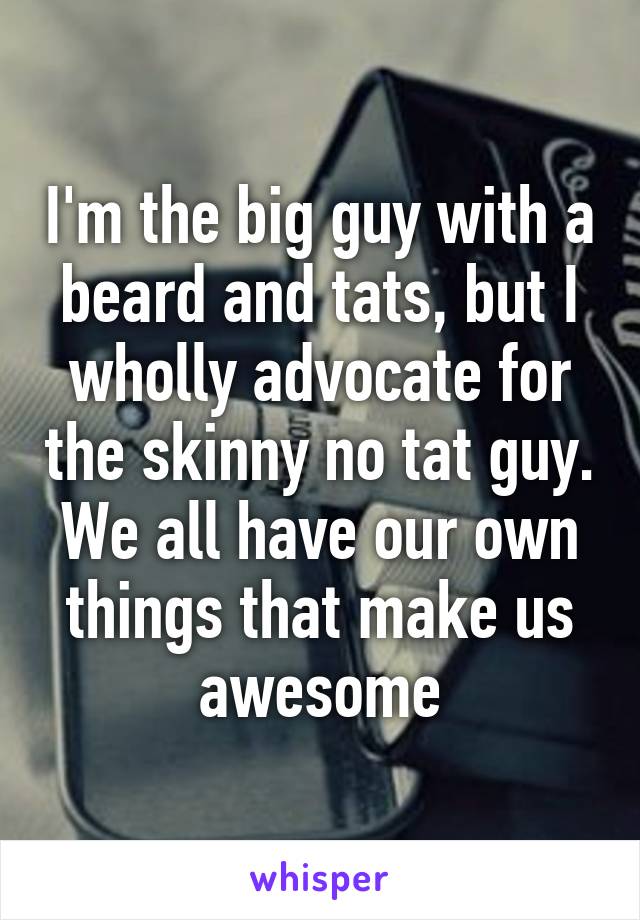 I'm the big guy with a beard and tats, but I wholly advocate for the skinny no tat guy. We all have our own things that make us awesome