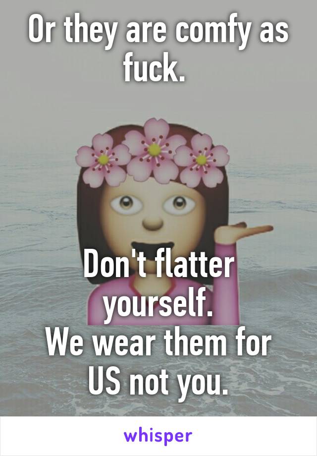 Or they are comfy as fuck. 




Don't flatter yourself.
We wear them for US not you.
