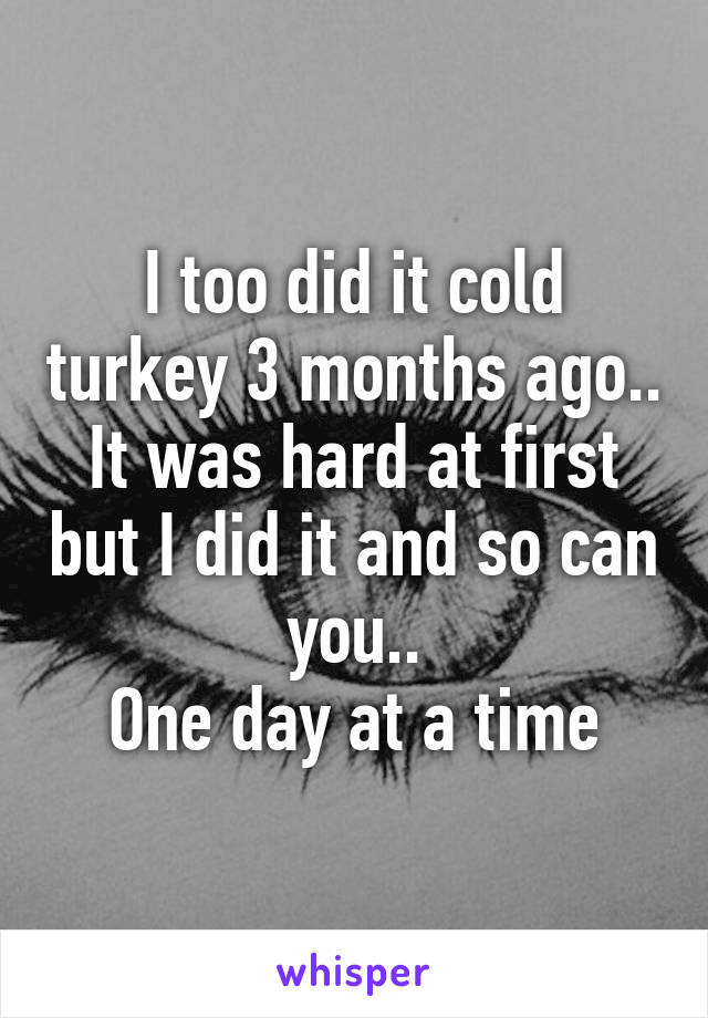 I too did it cold turkey 3 months ago.. It was hard at first but I did it and so can you..
One day at a time