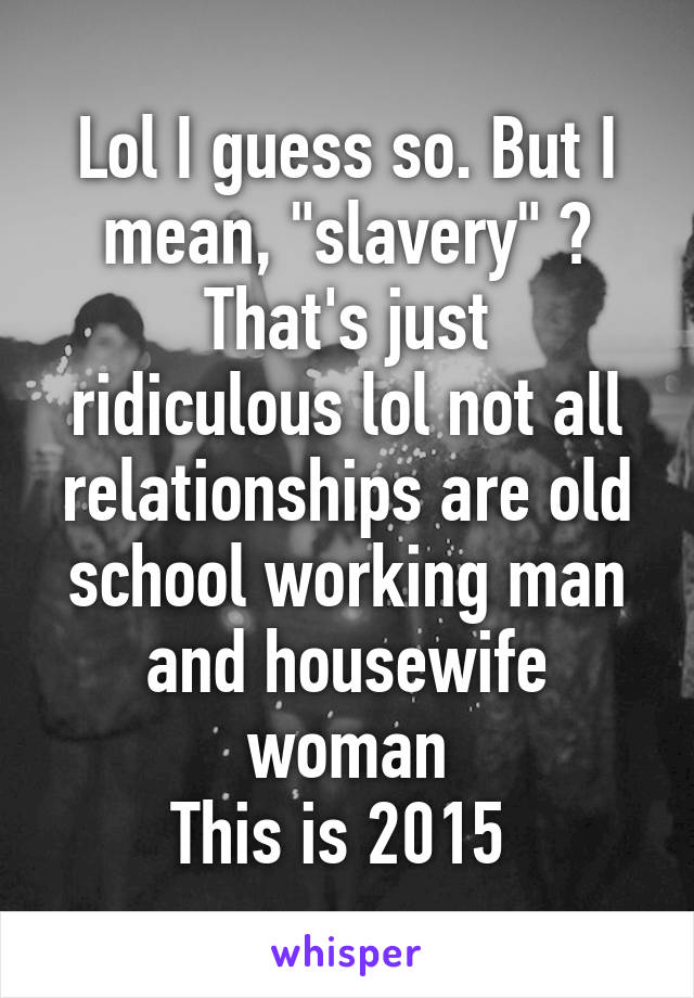 Lol I guess so. But I mean, "slavery" ?
That's just ridiculous lol not all relationships are old school working man and housewife woman
This is 2015 