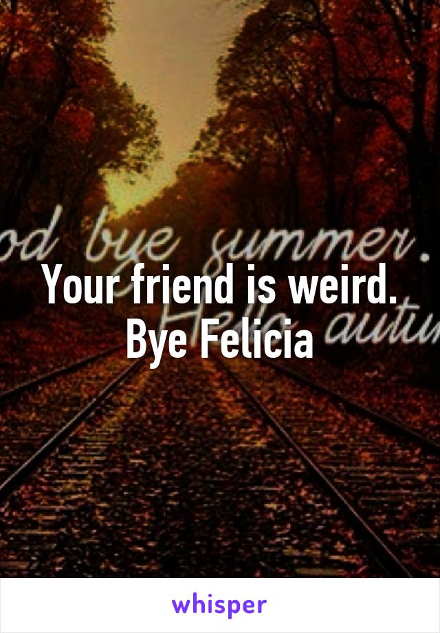 Your friend is weird. Bye Felicia