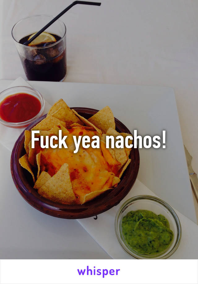 Fuck yea nachos!