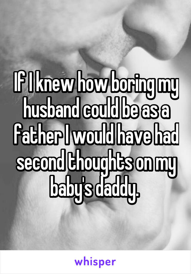 If I knew how boring my husband could be as a father I would have had second thoughts on my baby's daddy. 