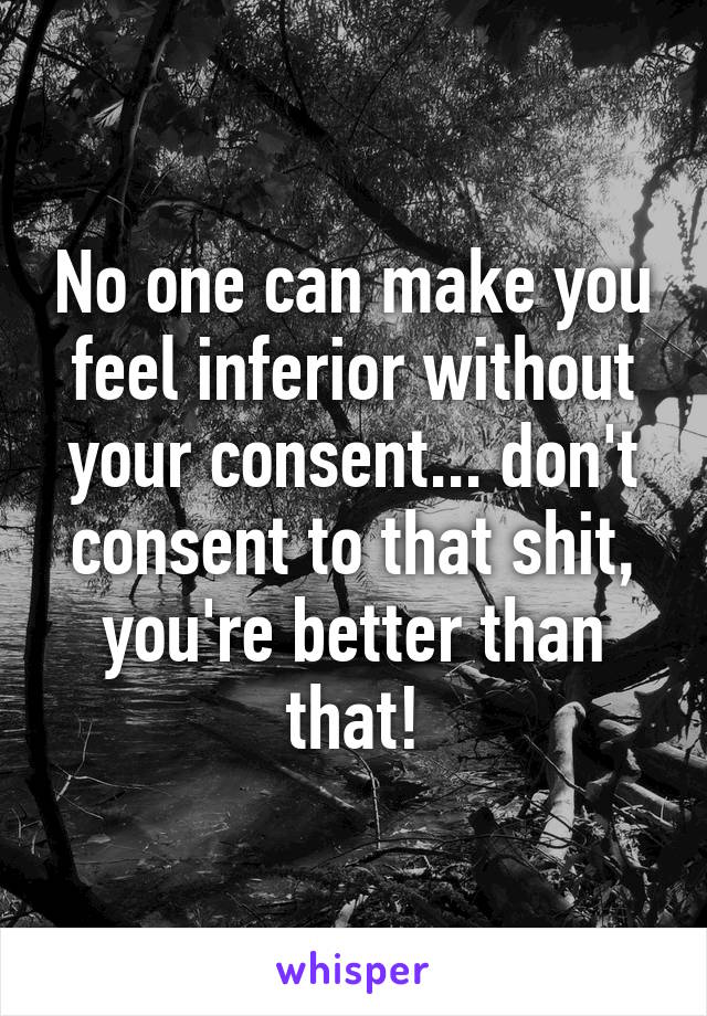 No one can make you feel inferior without your consent... don't consent to that shit, you're better than that!