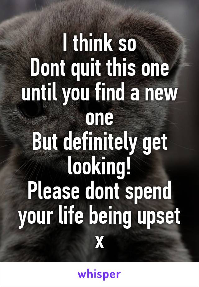 I think so
Dont quit this one until you find a new one
But definitely get looking!
Please dont spend your life being upset x