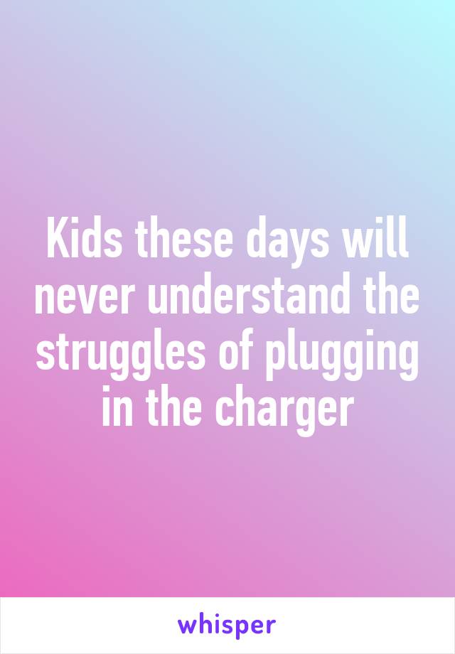 Kids these days will never understand the struggles of plugging in the charger