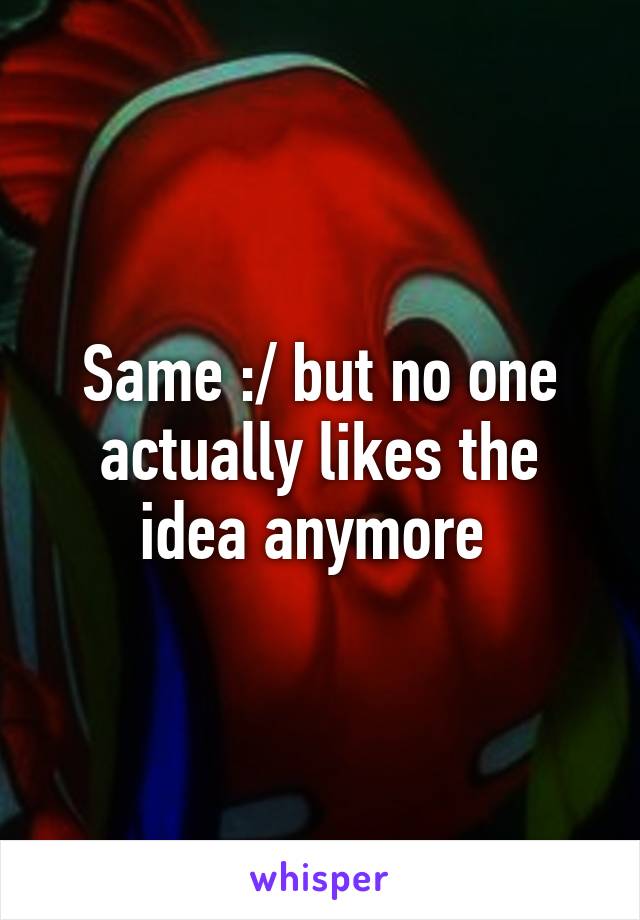 Same :/ but no one actually likes the idea anymore 