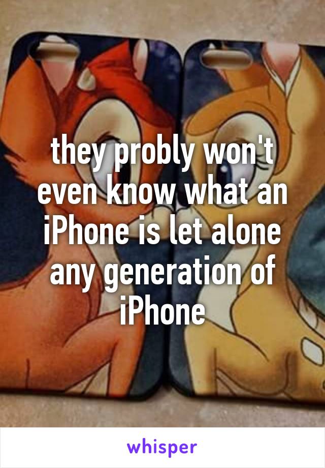 they probly won't even know what an iPhone is let alone any generation of iPhone