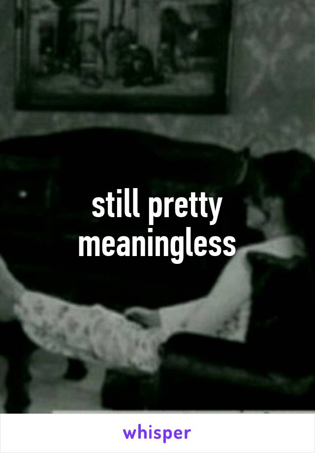 still pretty meaningless