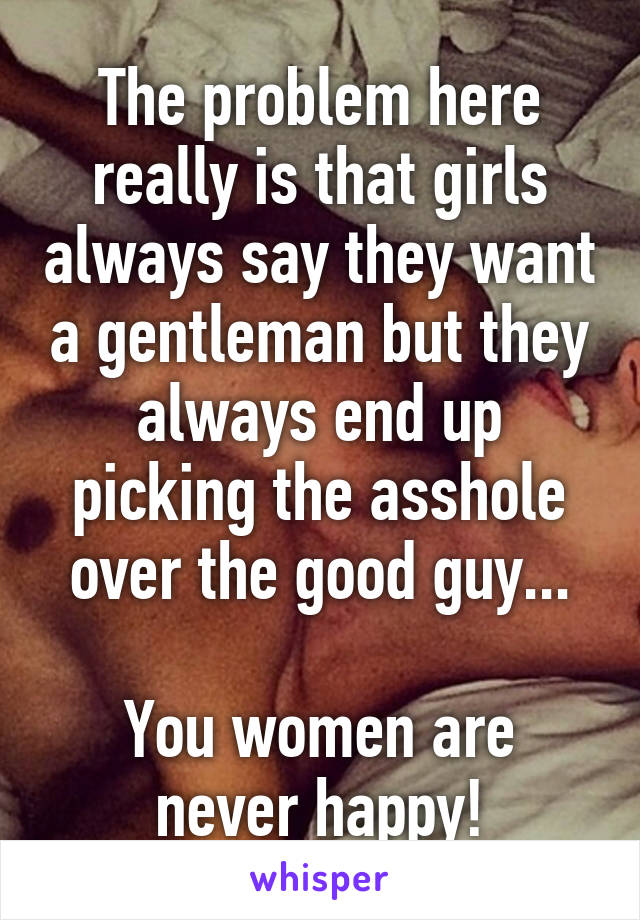 The problem here really is that girls always say they want a gentleman but they always end up picking the asshole over the good guy...

You women are never happy!