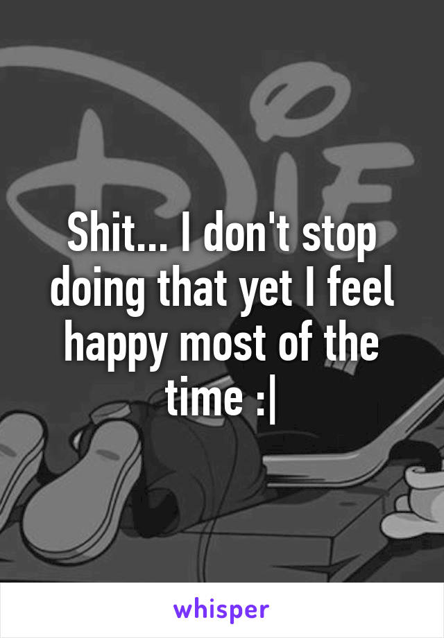 Shit... I don't stop doing that yet I feel happy most of the time :|