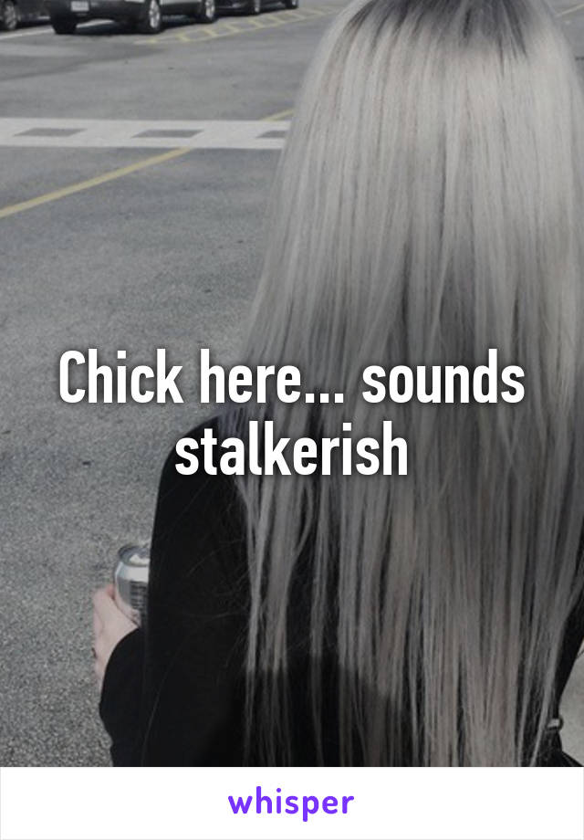 Chick here... sounds stalkerish