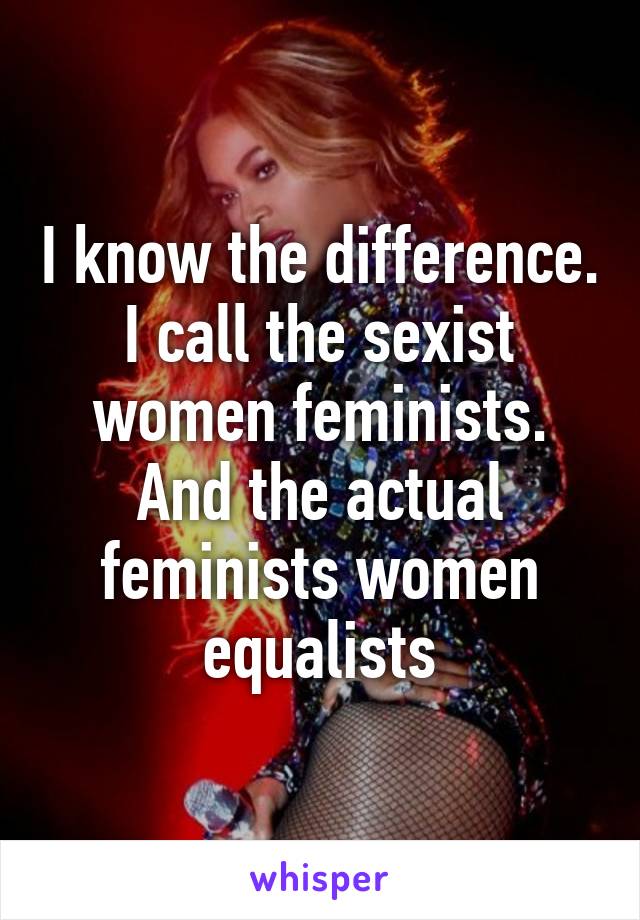 I know the difference. I call the sexist women feminists. And the actual feminists women equalists