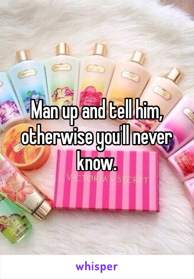 Man up and tell him, otherwise you'll never know.