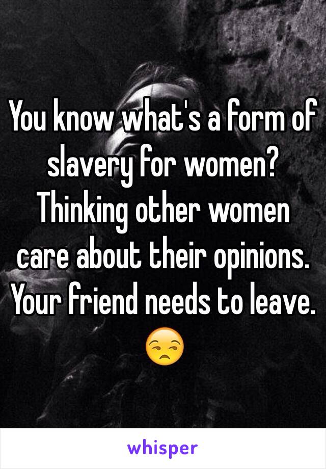 You know what's a form of slavery for women? Thinking other women care about their opinions. Your friend needs to leave. 😒