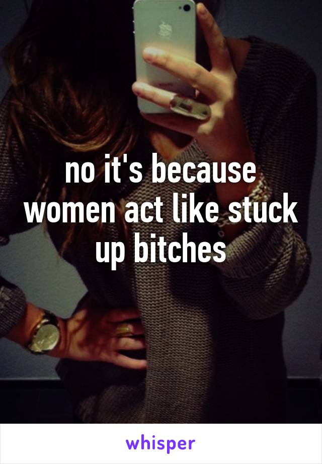 no it's because women act like stuck up bitches
 