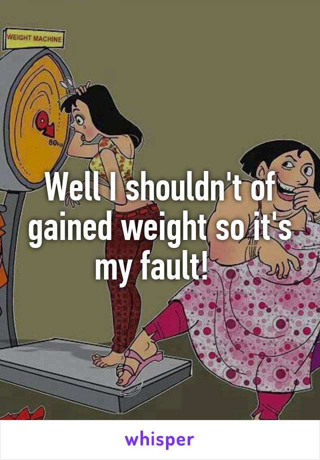 Well I shouldn't of gained weight so it's my fault!  