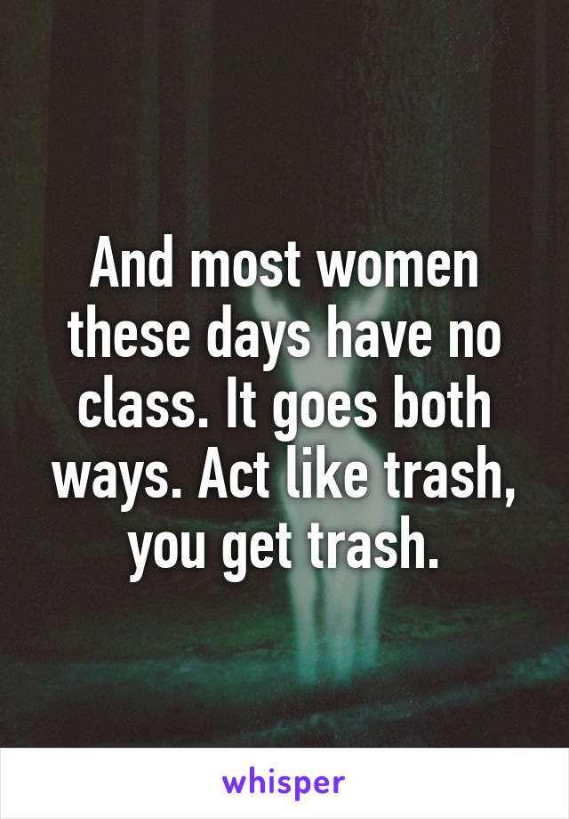 And most women these days have no class. It goes both ways. Act like trash, you get trash.