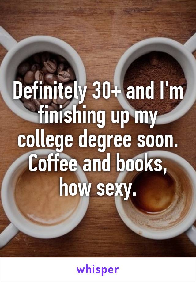 Definitely 30+ and I'm finishing up my college degree soon. Coffee and books, how sexy.