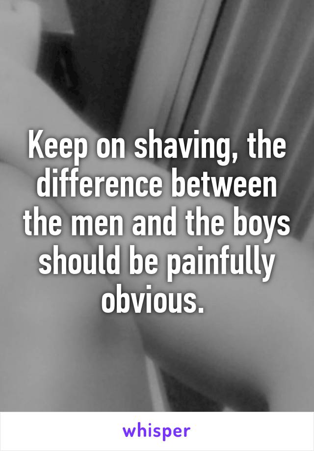 Keep on shaving, the difference between the men and the boys should be painfully obvious. 