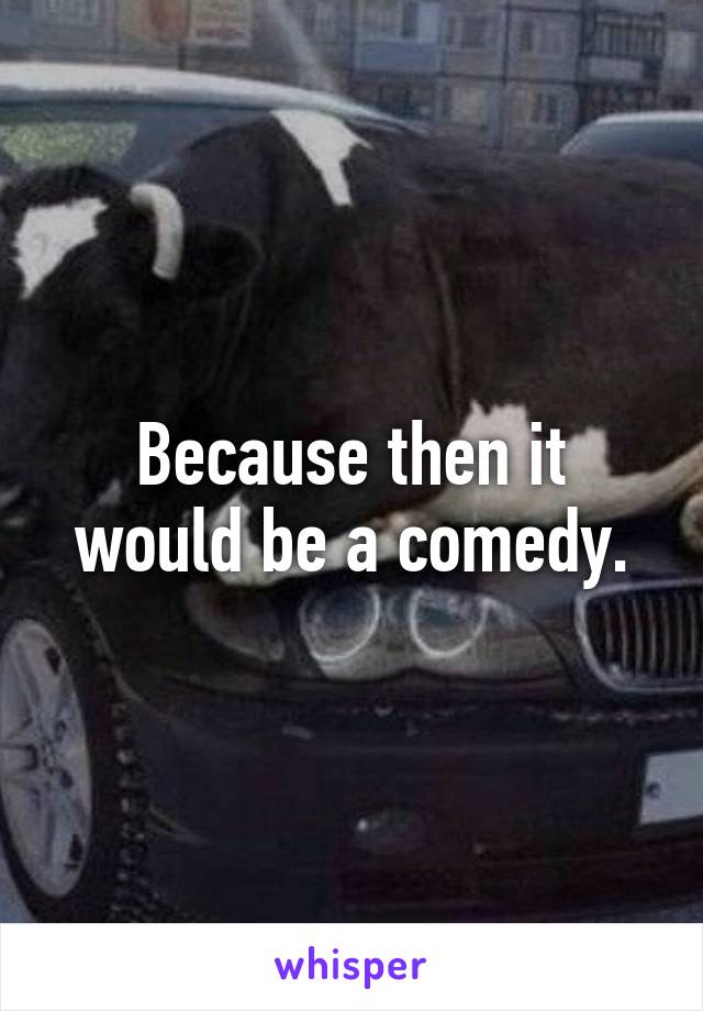 Because then it would be a comedy.