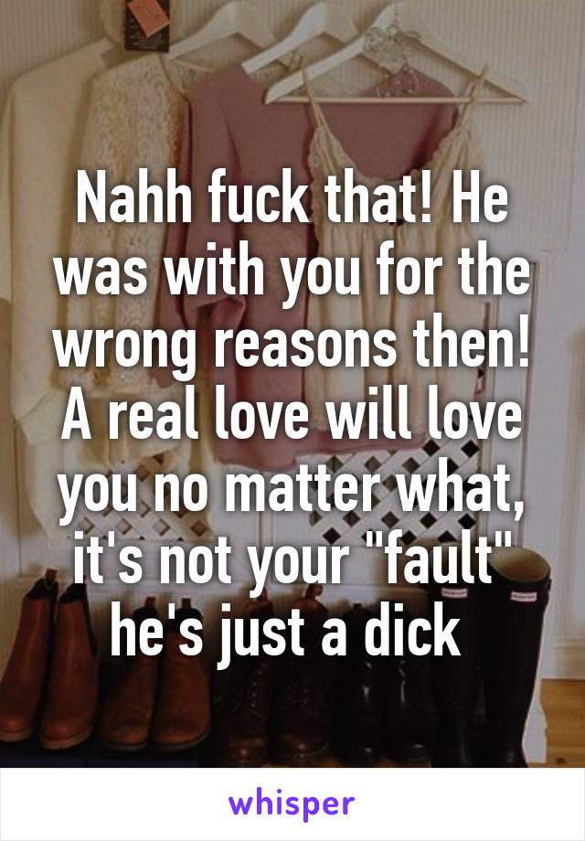 Nahh fuck that! He was with you for the wrong reasons then! A real love will love you no matter what, it's not your "fault" he's just a dick 