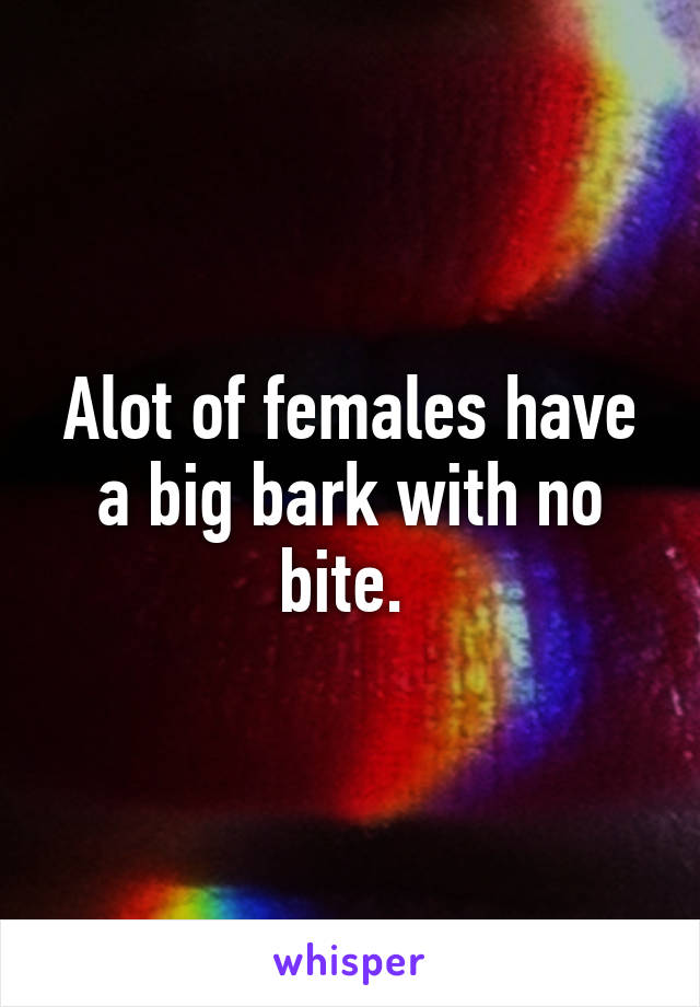 Alot of females have a big bark with no bite. 