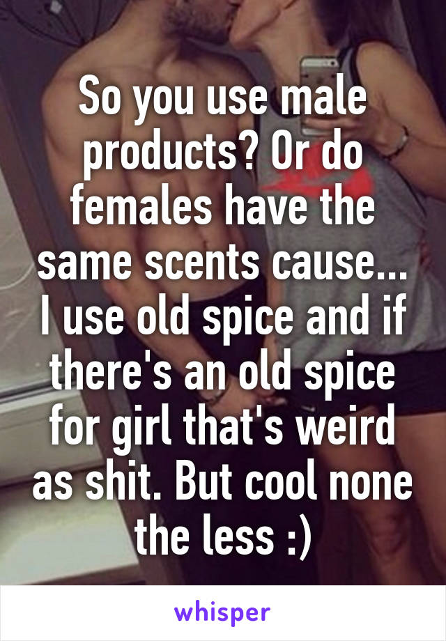 So you use male products? Or do females have the same scents cause... I use old spice and if there's an old spice for girl that's weird as shit. But cool none the less :)
