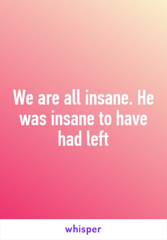 We are all insane. He was insane to have had left