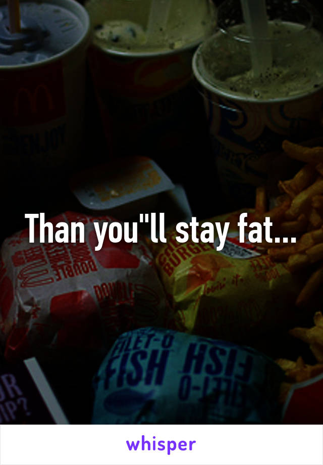 Than you"ll stay fat...