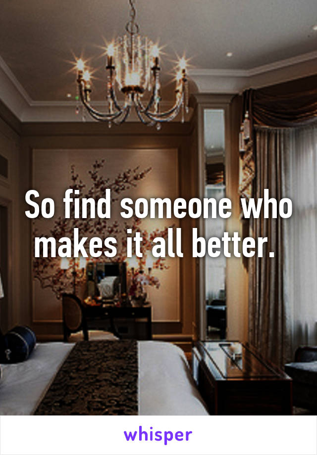 So find someone who makes it all better. 