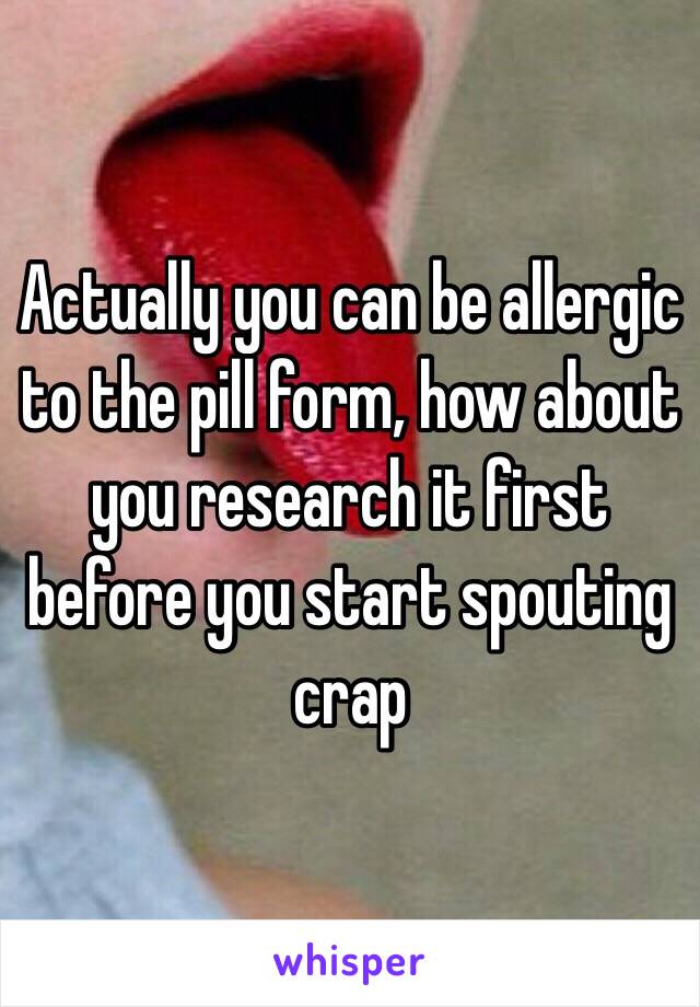 Actually you can be allergic to the pill form, how about you research it first before you start spouting crap