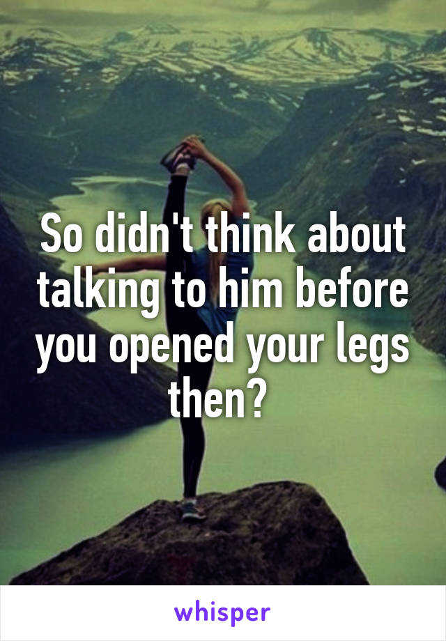 So didn't think about talking to him before you opened your legs then? 