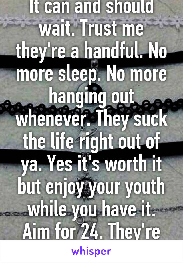 It can and should wait. Trust me they're a handful. No more sleep. No more hanging out whenever. They suck the life right out of ya. Yes it's worth it but enjoy your youth while you have it. Aim for 24. They're not cheap either. 