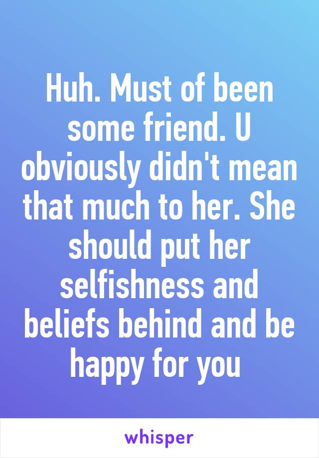 Huh. Must of been some friend. U obviously didn't mean that much to her. She should put her selfishness and beliefs behind and be happy for you 