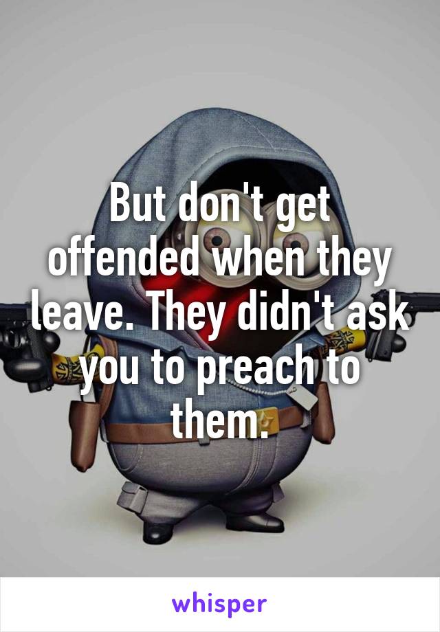 But don't get offended when they leave. They didn't ask you to preach to them.