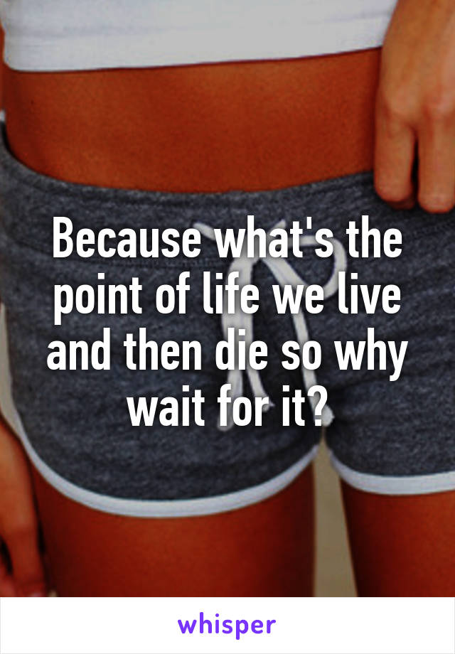 Because what's the point of life we live and then die so why wait for it?