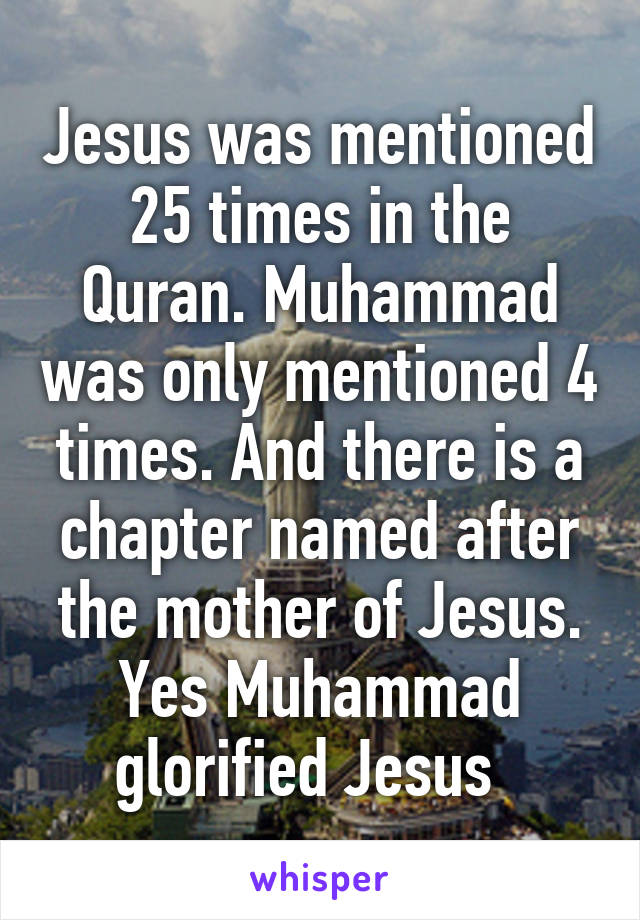Jesus was mentioned 25 times in the Quran. Muhammad was only mentioned 4 times. And there is a chapter named after the mother of Jesus. Yes Muhammad glorified Jesus  
