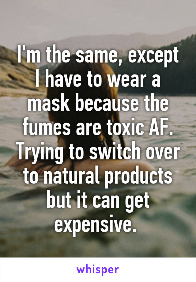 I'm the same, except I have to wear a mask because the fumes are toxic AF. Trying to switch over to natural products but it can get expensive. 