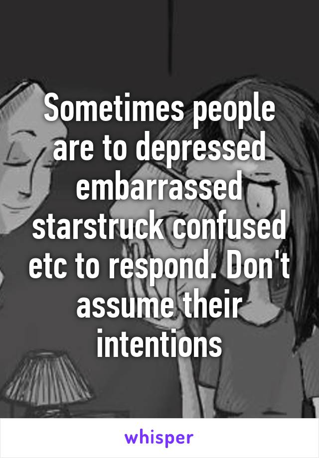 Sometimes people are to depressed embarrassed starstruck confused etc to respond. Don't assume their intentions